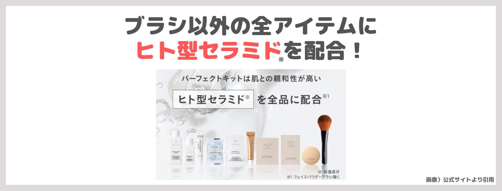 「ETVOS パーフェクトキット」の特徴②|ブラシ以外の全アイテムにヒト型セラミド※を配合!